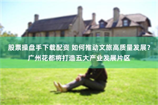 股票操盘手下载配资 如何推动文旅高质量发展？广州花都将打造五大产业发展片区