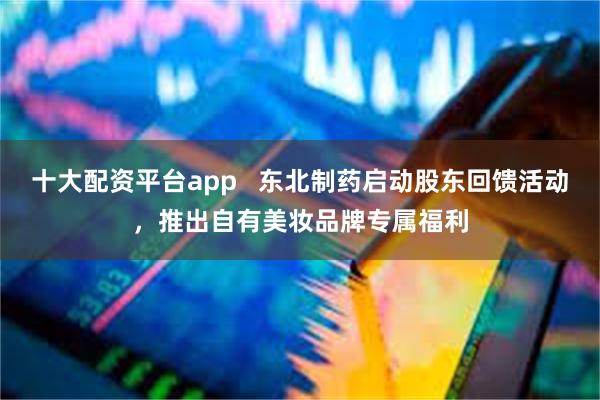 十大配资平台app   东北制药启动股东回馈活动，推出自有美妆品牌专属福利