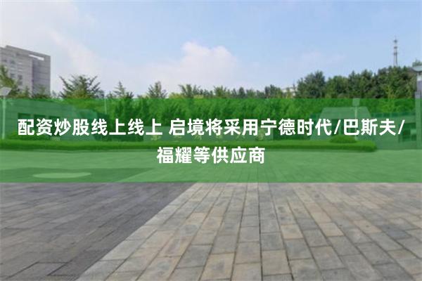 配资炒股线上线上 启境将采用宁德时代/巴斯夫/福耀等供应商