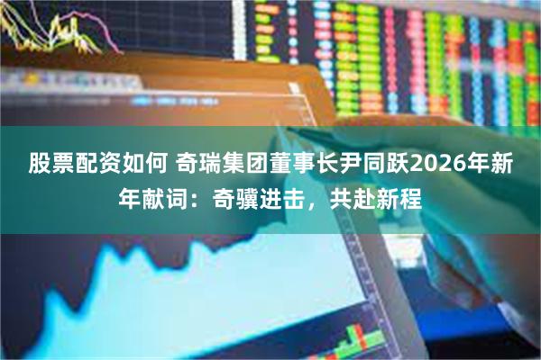 股票配资如何 奇瑞集团董事长尹同跃2026年新年献词：奇骥进击，共赴新程