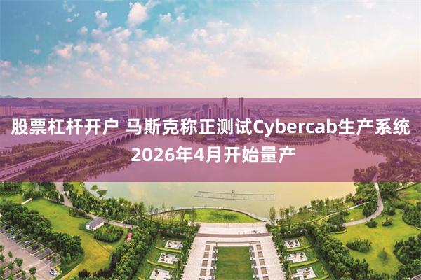 股票杠杆开户 马斯克称正测试Cybercab生产系统 2026年4月开始量产