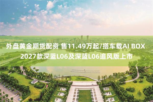 外盘黄金期货配资 售11.49万起/搭车载AI BOX 2027款深蓝L06及深蓝L06追风版上市