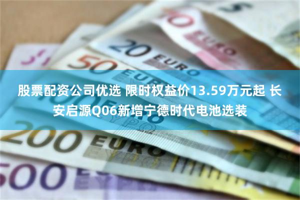 股票配资公司优选 限时权益价13.59万元起 长安启源Q06新增宁德时代电池选装