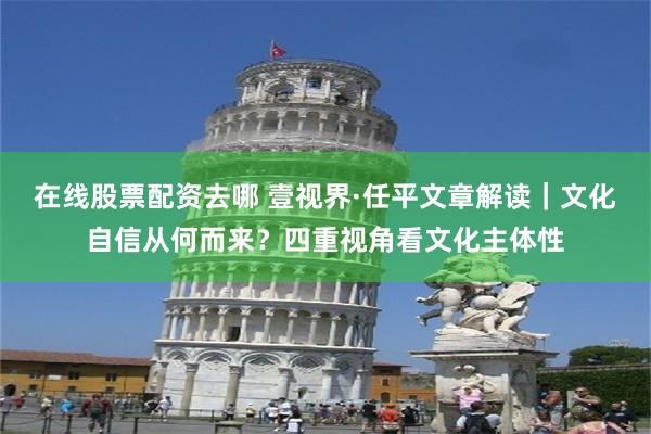 在线股票配资去哪 壹视界·任平文章解读｜文化自信从何而来？四重视角看文化主体性