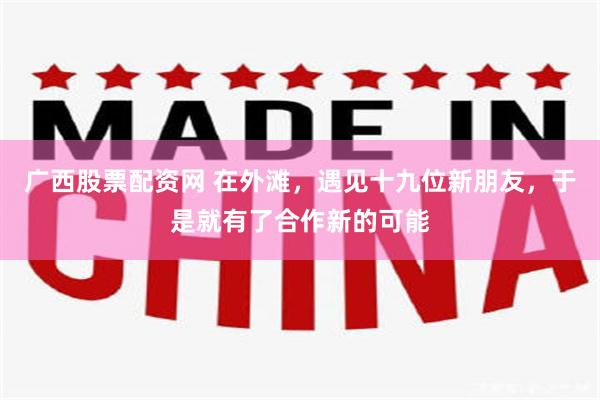广西股票配资网 在外滩，遇见十九位新朋友，于是就有了合作新的可能