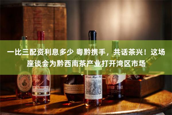 一比三配资利息多少 粤黔携手，共话茶兴！这场座谈会为黔西南茶产业打开湾区市场