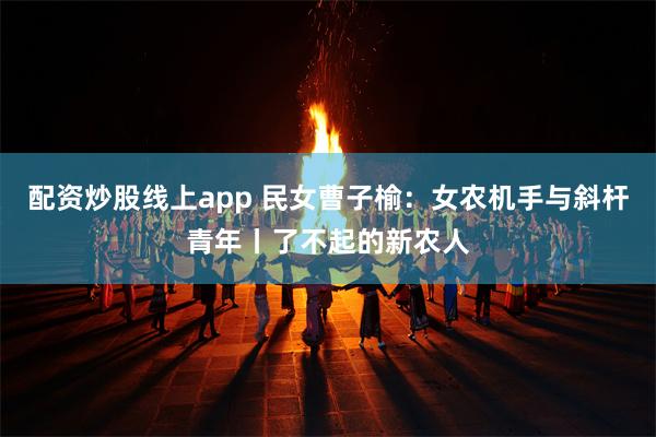 配资炒股线上app 民女曹子榆：女农机手与斜杆青年丨了不起的新农人